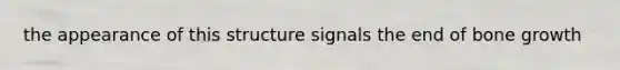 the appearance of this structure signals the end of bone growth