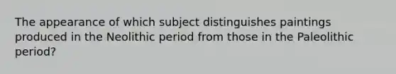 The appearance of which subject distinguishes paintings produced in the Neolithic period from those in the Paleolithic period?
