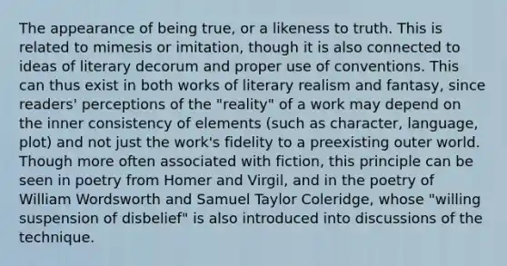 The appearance of being true, or a likeness to truth. This is related to mimesis or imitation, though it is also connected to ideas of literary decorum and proper use of conventions. This can thus exist in both works of literary realism and fantasy, since readers' perceptions of the "reality" of a work may depend on the inner consistency of elements (such as character, language, plot) and not just the work's fidelity to a preexisting outer world. Though more often associated with fiction, this principle can be seen in poetry from Homer and Virgil, and in the poetry of William Wordsworth and Samuel Taylor Coleridge, whose "willing suspension of disbelief" is also introduced into discussions of the technique.