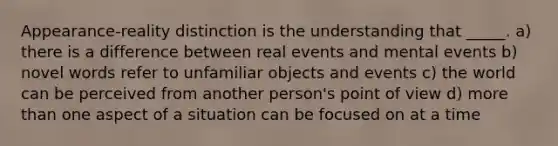 Appearance-reality distinction is the understanding that _____. a) there is a difference between real events and mental events b) novel words refer to unfamiliar objects and events c) the world can be perceived from another person's point of view d) more than one aspect of a situation can be focused on at a time