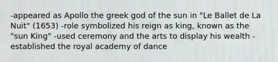 -appeared as Apollo the greek god of the sun in "Le Ballet de La Nuit" (1653) -role symbolized his reign as king, known as the "sun King" -used ceremony and the arts to display his wealth -established the royal academy of dance