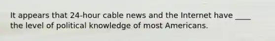 It appears that 24-hour cable news and the Internet have ____ the level of political knowledge of most Americans.