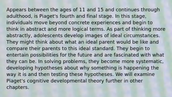 Appears between the ages of 11 and 15 and continues through adulthood, is Piaget's fourth and final stage. In this stage, individuals move beyond concrete experiences and begin to think in abstract and more logical terms. As part of thinking more abstractly, adolescents develop images of ideal circumstances. They might think about what an ideal parent would be like and compare their parents to this ideal standard. They begin to entertain possibilities for the future and are fascinated with what they can be. In solving problems, they become more systematic, developing hypotheses about why something is happening the way it is and then testing these hypotheses. We will examine Piaget's cognitive developmental theory further in other chapters.