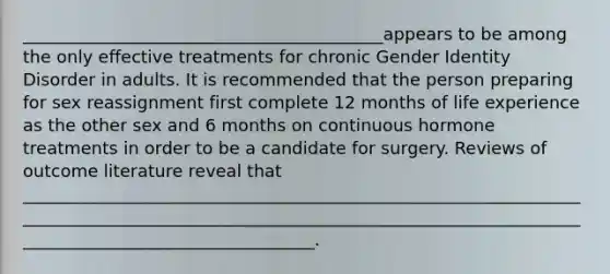 __________________________________________appears to be among the only effective treatments for chronic Gender Identity Disorder in adults. It is recommended that the person preparing for sex reassignment first complete 12 months of life experience as the other sex and 6 months on continuous hormone treatments in order to be a candidate for surgery. Reviews of outcome literature reveal that ____________________________________________________________________________________________________________________________________________________________________.