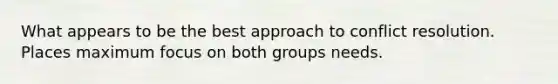 What appears to be the best approach to conflict resolution. Places maximum focus on both groups needs.