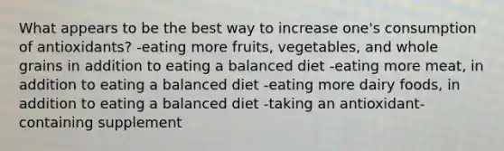 What appears to be the best way to increase one's consumption of antioxidants? -eating more fruits, vegetables, and whole grains in addition to eating a balanced diet -eating more meat, in addition to eating a balanced diet -eating more dairy foods, in addition to eating a balanced diet -taking an antioxidant-containing supplement