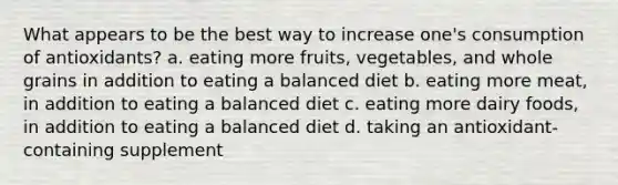 What appears to be the best way to increase one's consumption of antioxidants? a. eating more fruits, vegetables, and whole grains in addition to eating a balanced diet b. eating more meat, in addition to eating a balanced diet c. eating more dairy foods, in addition to eating a balanced diet d. taking an antioxidant-containing supplement