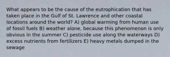 What appears to be the cause of the eutrophication that has taken place in the Gulf of St. Lawrence and other coastal locations around the world? A) global warming from human use of fossil fuels B) weather alone, because this phenomenon is only obvious in the summer C) pesticide use along the waterways D) excess nutrients from fertilizers E) heavy metals dumped in the sewage