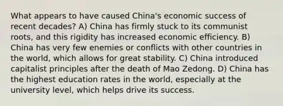 What appears to have caused China's economic success of recent decades? A) China has firmly stuck to its communist roots, and this rigidity has increased economic efficiency. B) China has very few enemies or conflicts with other countries in the world, which allows for great stability. C) China introduced capitalist principles after the death of Mao Zedong. D) China has the highest education rates in the world, especially at the university level, which helps drive its success.