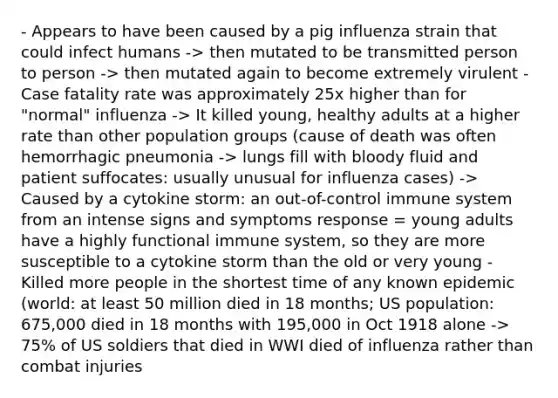 - Appears to have been caused by a pig influenza strain that could infect humans -> then mutated to be transmitted person to person -> then mutated again to become extremely virulent - Case fatality rate was approximately 25x higher than for "normal" influenza -> It killed young, healthy adults at a higher rate than other population groups (cause of death was often hemorrhagic pneumonia -> lungs fill with bloody fluid and patient suffocates: usually unusual for influenza cases) -> Caused by a cytokine storm: an out-of-control immune system from an intense signs and symptoms response = young adults have a highly functional immune system, so they are more susceptible to a cytokine storm than the old or very young - Killed more people in the shortest time of any known epidemic (world: at least 50 million died in 18 months; US population: 675,000 died in 18 months with 195,000 in Oct 1918 alone -> 75% of US soldiers that died in WWI died of influenza rather than combat injuries