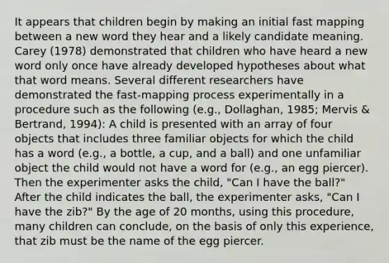 It appears that children begin by making an initial fast mapping between a new word they hear and a likely candidate meaning. Carey (1978) demonstrated that children who have heard a new word only once have already developed hypotheses about what that word means. Several different researchers have demonstrated the fast-mapping process experimentally in a procedure such as the following (e.g., Dollaghan, 1985; Mervis & Bertrand, 1994): A child is presented with an array of four objects that includes three familiar objects for which the child has a word (e.g., a bottle, a cup, and a ball) and one unfamiliar object the child would not have a word for (e.g., an egg piercer). Then the experimenter asks the child, "Can I have the ball?" After the child indicates the ball, the experimenter asks, "Can I have the zib?" By the age of 20 months, using this procedure, many children can conclude, on the basis of only this experience, that zib must be the name of the egg piercer.