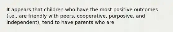 It appears that children who have the most positive outcomes (i.e., are friendly with peers, cooperative, purposive, and independent), tend to have parents who are