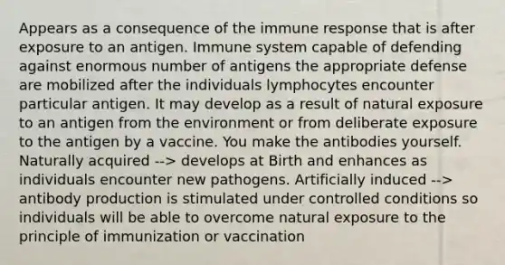 Appears as a consequence of the immune response that is after exposure to an antigen. Immune system capable of defending against enormous number of antigens the appropriate defense are mobilized after the individuals lymphocytes encounter particular antigen. It may develop as a result of natural exposure to an antigen from the environment or from deliberate exposure to the antigen by a vaccine. You make the antibodies yourself. Naturally acquired --> develops at Birth and enhances as individuals encounter new pathogens. Artificially induced --> antibody production is stimulated under controlled conditions so individuals will be able to overcome natural exposure to the principle of immunization or vaccination