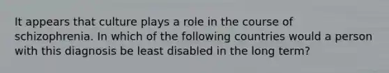 It appears that culture plays a role in the course of schizophrenia. In which of the following countries would a person with this diagnosis be least disabled in the long term?