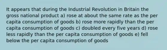 It appears that during the Industrial Revolution in Britain the gross national product a) rose at about the same rate as the per capita consumption of goods b) rose more rapidly than the per capita consumption of goods c) doubled every five years d) rose less rapidly than the per capita consumption of goods e) fell below the per capita consumption of goods