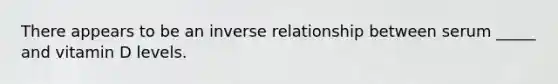 There appears to be an inverse relationship between serum _____ and vitamin D levels.
