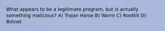 What appears to be a legitimate program, but is actually something malicious? A) Trojan Horse B) Worm C) Rootkit D) Botnet