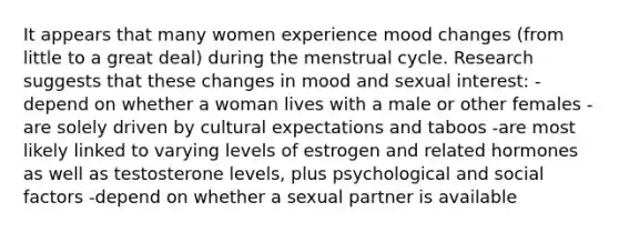 It appears that many women experience mood changes (from little to a great deal) during the menstrual cycle. Research suggests that these changes in mood and sexual interest: -depend on whether a woman lives with a male or other females -are solely driven by cultural expectations and taboos -are most likely linked to varying levels of estrogen and related hormones as well as testosterone levels, plus psychological and social factors -depend on whether a sexual partner is available