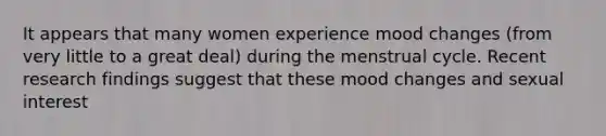 It appears that many women experience mood changes (from very little to a great deal) during the menstrual cycle. Recent research findings suggest that these mood changes and sexual interest