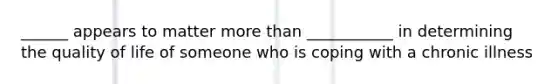 ______ appears to matter more than ___________ in determining the quality of life of someone who is coping with a chronic illness