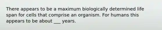 There appears to be a maximum biologically determined life span for cells that comprise an organism. For humans this appears to be about ___ years.