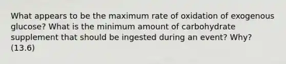 What appears to be the maximum rate of oxidation of exogenous glucose? What is the minimum amount of carbohydrate supplement that should be ingested during an event? Why? (13.6)