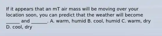 If it appears that an mT air mass will be moving over your location soon, you can predict that the weather will become ______ and _______. A. warm, humid B. cool, humid C. warm, dry D. cool, dry