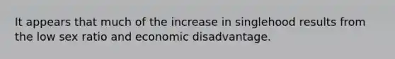 It appears that much of the increase in singlehood results from the low sex ratio and economic disadvantage.