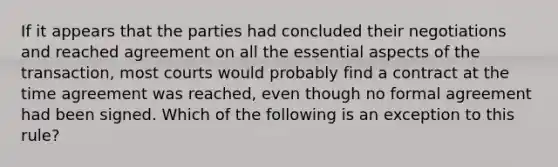 If it appears that the parties had concluded their negotiations and reached agreement on all the essential aspects of the transaction, most courts would probably find a contract at the time agreement was reached, even though no formal agreement had been signed. Which of the following is an exception to this rule?