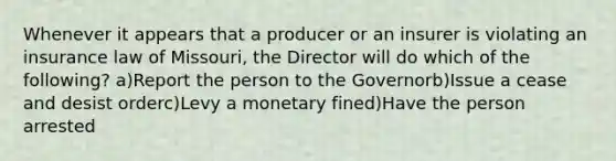 Whenever it appears that a producer or an insurer is violating an insurance law of Missouri, the Director will do which of the following? a)Report the person to the Governorb)Issue a cease and desist orderc)Levy a monetary fined)Have the person arrested