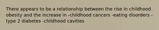 There appears to be a relationship between the rise in childhood obesity and the increase in -childhood cancers -eating disorders -type 2 diabetes -childhood cavities