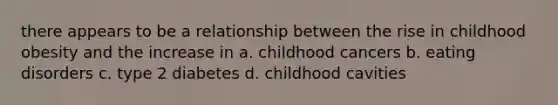 there appears to be a relationship between the rise in childhood obesity and the increase in a. childhood cancers b. eating disorders c. type 2 diabetes d. childhood cavities