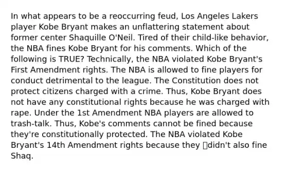 In what appears to be a reoccurring feud, Los Angeles Lakers player Kobe Bryant makes an unflattering statement about former center Shaquille O'Neil. Tired of their child-like behavior, the NBA fines Kobe Bryant for his comments. Which of the following is TRUE? Technically, the NBA violated Kobe Bryant's First Amendment rights. The NBA is allowed to fine players for conduct detrimental to the league. The Constitution does not protect citizens charged with a crime. Thus, Kobe Bryant does not have any constitutional rights because he was charged with rape. Under the 1st Amendment NBA players are allowed to trash-talk. Thus, Kobe's comments cannot be fined because they're constitutionally protected. The NBA violated Kobe Bryant's 14th Amendment rights because they didn't also fine Shaq.