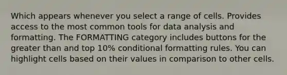 Which appears whenever you select a range of cells. Provides access to the most common tools for data analysis and formatting. The FORMATTING category includes buttons for the greater than and top 10% conditional formatting rules. You can highlight cells based on their values in comparison to other cells.