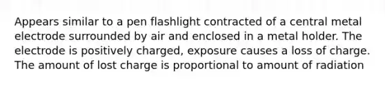 Appears similar to a pen flashlight contracted of a central metal electrode surrounded by air and enclosed in a metal holder. The electrode is positively charged, exposure causes a loss of charge. The amount of lost charge is proportional to amount of radiation