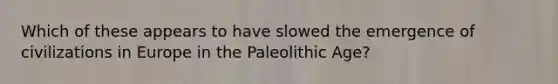 Which of these appears to have slowed the emergence of civilizations in Europe in the Paleolithic Age?