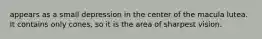 appears as a small depression in the center of the macula lutea. It contains only cones, so it is the area of sharpest vision.