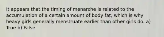 It appears that the timing of menarche is related to the accumulation of a certain amount of body fat, which is why heavy girls generally menstruate earlier than other girls do. a) True b) False