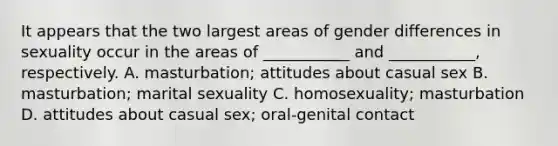 It appears that the two largest areas of gender differences in sexuality occur in the areas of ___________ and ___________, respectively. A. masturbation; attitudes about casual sex B. masturbation; marital sexuality C. homosexuality; masturbation D. attitudes about casual sex; oral-genital contact