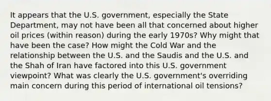 It appears that the U.S. government, especially the State Department, may not have been all that concerned about higher oil prices (within reason) during the early 1970s? Why might that have been the case? How might the Cold War and the relationship between the U.S. and the Saudis and the U.S. and the Shah of Iran have factored into this U.S. government viewpoint? What was clearly the U.S. government's overriding main concern during this period of international oil tensions?