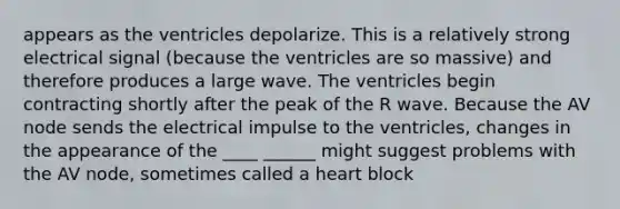 appears as the ventricles depolarize. This is a relatively strong electrical signal (because the ventricles are so massive) and therefore produces a large wave. The ventricles begin contracting shortly after the peak of the R wave. Because the AV node sends the electrical impulse to the ventricles, changes in the appearance of the ____ ______ might suggest problems with the AV node, sometimes called a heart block