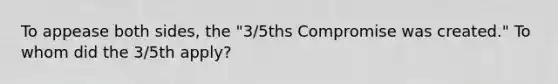 To appease both sides, the "3/5ths Compromise was created." To whom did the 3/5th apply?