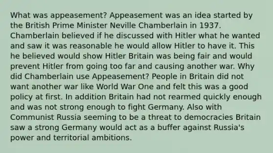 What was appeasement? Appeasement was an idea started by the British Prime Minister Neville Chamberlain in 1937. Chamberlain believed if he discussed with Hitler what he wanted and saw it was reasonable he would allow Hitler to have it. This he believed would show Hitler Britain was being fair and would prevent Hitler from going too far and causing another war. Why did Chamberlain use Appeasement? People in Britain did not want another war like World War One and felt this was a good policy at first. In addition Britain had not rearmed quickly enough and was not strong enough to fight Germany. Also with Communist Russia seeming to be a threat to democracies Britain saw a strong Germany would act as a buffer against Russia's power and territorial ambitions.