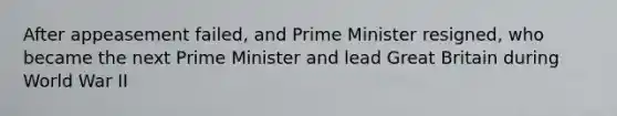 After appeasement failed, and Prime Minister resigned, who became the next Prime Minister and lead Great Britain during World War II