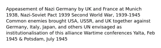 Appeasement of Nazi Germany by UK and France at Munich 1938, Nazi-Soviet Pact 1939 Second World War, 1939-1945 Common enemies brought USA, USSR, and UK together against Germany, Italy, Japan, and others UN envisaged as institutionalisation of this alliance Wartime conferences Yalta, Feb 1945 & Potsdam, July 1945