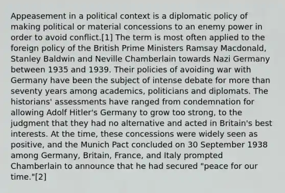 Appeasement in a political context is a diplomatic policy of making political or material concessions to an enemy power in order to avoid conflict.[1] The term is most often applied to the foreign policy of the British Prime Ministers Ramsay Macdonald, Stanley Baldwin and Neville Chamberlain towards Nazi Germany between 1935 and 1939. Their policies of avoiding war with Germany have been the subject of intense debate for more than seventy years among academics, politicians and diplomats. The historians' assessments have ranged from condemnation for allowing Adolf Hitler's Germany to grow too strong, to the judgment that they had no alternative and acted in Britain's best interests. At the time, these concessions were widely seen as positive, and the Munich Pact concluded on 30 September 1938 among Germany, Britain, France, and Italy prompted Chamberlain to announce that he had secured "peace for our time."[2]