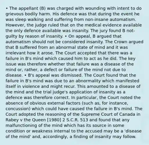 • The appellant (B) was charged with wounding with intent to do grievous bodily harm. His defence was that during the event he was sleep walking and suffering from non-insane automatism. However, the judge ruled that on the medical evidence available the only defence available was insanity. The jury found B not-guilty by reason of insanity. • On appeal, B argued that automatism should not be considered insanity. The Crown argued that B suffered from an abnormal state of mind and it was irrelevant how it arose. The Court accepted that there was a failure in B's mind which caused him to act as he did. The key issue was therefore whether that failure was a disease of the mind or, rather, a defect or failure of the mind not due to disease. • B's appeal was dismissed. The Court found that the failure in B's mind was due to an abnormality which manifested itself in violence and might recur. This amounted to a disease of the mind and the trial judge's application of insanity as a defence was therefore correct. In particular, the Court noted the absence of obvious external factors (such as, for instance, concussion) which could have caused the failure in B's mind. The Court adopted the reasoning of the Supreme Court of Canada in Rabey v the Queen [1980] 2 S.C.R. 513 and found that any malfunctioning of the mind which has its source in some condition or weakness internal to the accused may be a 'disease of the mind' and, accordingly, a finding of insanity may follow.