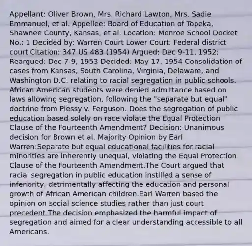 Appellant: Oliver Brown, Mrs. Richard Lawton, Mrs. Sadie Emmanuel, et al. Appellee: Board of Education of Topeka, Shawnee County, Kansas, et al. Location: Monroe School Docket No.: 1 Decided by: Warren Court Lower Court: Federal district court Citation: 347 US 483 (1954) Argued: Dec 9-11, 1952; Reargued: Dec 7-9, 1953 Decided: May 17, 1954 Consolidation of cases from Kansas, South Carolina, Virginia, Delaware, and Washington D.C. relating to racial segregation in public schools. African American students were denied admittance based on laws allowing segregation, following the "separate but equal" doctrine from Plessy v. Ferguson. Does the segregation of public education based solely on race violate the Equal Protection Clause of the Fourteenth Amendment? Decision: Unanimous decision for Brown et al. Majority Opinion by Earl Warren:Separate but equal educational facilities for racial minorities are inherently unequal, violating the Equal Protection Clause of the Fourteenth Amendment.The Court argued that racial segregation in public education instilled a sense of inferiority, detrimentally affecting the education and personal growth of African American children.Earl Warren based the opinion on social science studies rather than just court precedent.The decision emphasized the harmful impact of segregation and aimed for a clear understanding accessible to all Americans.