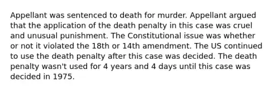 Appellant was sentenced to death for murder. Appellant argued that the application of the death penalty in this case was cruel and unusual punishment. The Constitutional issue was whether or not it violated the 18th or 14th amendment. The US continued to use the death penalty after this case was decided. The death penalty wasn't used for 4 years and 4 days until this case was decided in 1975.