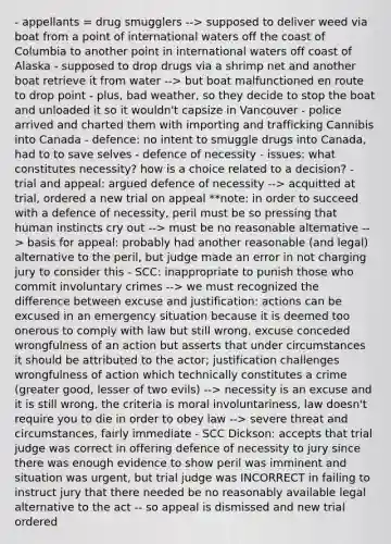 - appellants = drug smugglers --> supposed to deliver weed via boat from a point of international waters off the coast of Columbia to another point in international waters off coast of Alaska - supposed to drop drugs via a shrimp net and another boat retrieve it from water --> but boat malfunctioned en route to drop point - plus, bad weather, so they decide to stop the boat and unloaded it so it wouldn't capsize in Vancouver - police arrived and charted them with importing and trafficking Cannibis into Canada - defence: no intent to smuggle drugs into Canada, had to to save selves - defence of necessity - issues: what constitutes necessity? how is a choice related to a decision? - trial and appeal: argued defence of necessity --> acquitted at trial, ordered a new trial on appeal **note: in order to succeed with a defence of necessity, peril must be so pressing that human instincts cry out --> must be no reasonable alternative --> basis for appeal: probably had another reasonable (and legal) alternative to the peril, but judge made an error in not charging jury to consider this - SCC: inappropriate to punish those who commit involuntary crimes --> we must recognized the difference between excuse and justification: actions can be excused in an emergency situation because it is deemed too onerous to comply with law but still wrong, excuse conceded wrongfulness of an action but asserts that under circumstances it should be attributed to the actor; justification challenges wrongfulness of action which technically constitutes a crime (greater good, lesser of two evils) --> necessity is an excuse and it is still wrong, the criteria is moral involuntariness, law doesn't require you to die in order to obey law --> severe threat and circumstances, fairly immediate - SCC Dickson: accepts that trial judge was correct in offering defence of necessity to jury since there was enough evidence to show peril was imminent and situation was urgent, but trial judge was INCORRECT in failing to instruct jury that there needed be no reasonably available legal alternative to the act -- so appeal is dismissed and new trial ordered